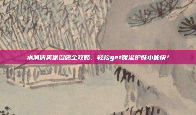 水润清爽保湿露全攻略,轻松get保湿护肤小秘诀!