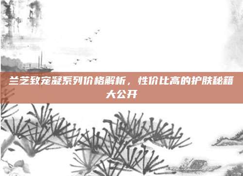 兰芝致宠凝系列价格解析,性价比高的护肤秘籍大公开