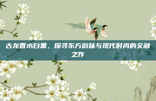 古龙香水白黑,探寻东方韵味与现代时尚的交融之作