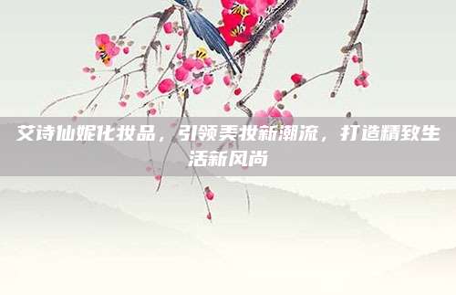 艾诗仙妮化妆品,引领美妆新潮流,打造精致生活新风尚