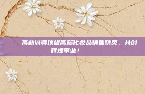 🌟高薪诚聘顶级高端化妆品销售精英,共创辉煌事业!🌟