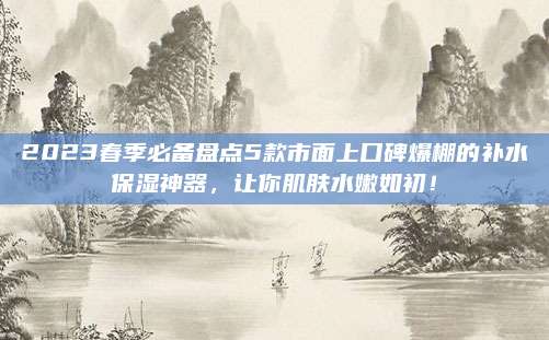 2023春季必备盘点5款市面上口碑爆棚的补水保湿神器,让你肌肤水嫩如初!