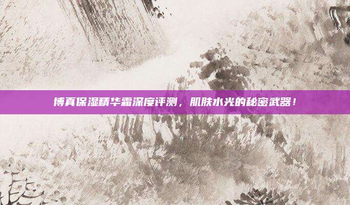 博真保湿精华霜深度评测，肌肤水光的秘密武器！