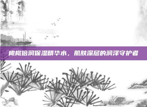 橄榄倍润保湿精华水，肌肤深层的润泽守护者