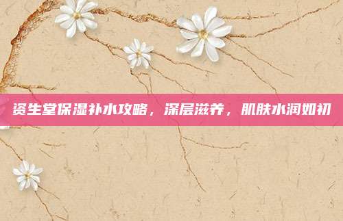 资生堂保湿补水攻略，深层滋养，肌肤水润如初