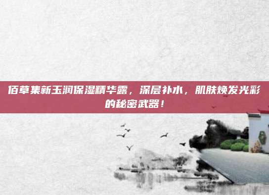 佰草集新玉润保湿精华露，深层补水，肌肤焕发光彩的秘密武器！