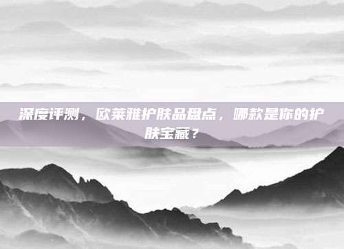 深度评测,欧莱雅护肤品盘点,哪款是你的护肤宝藏?