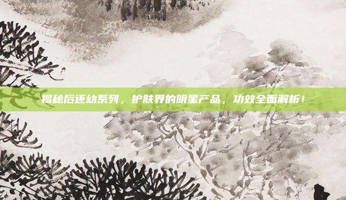 揭秘后还幼系列，护肤界的明星产品，功效全面解析！