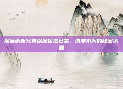 深度解析完美深层保湿日霜，肌肤水润的秘密武器