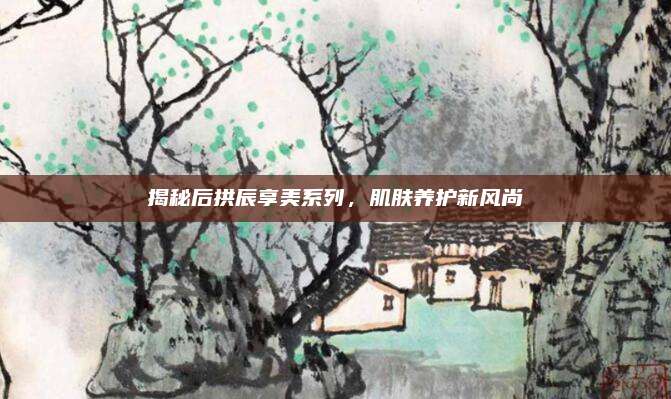 揭秘后拱辰享美系列,肌肤养护新风尚