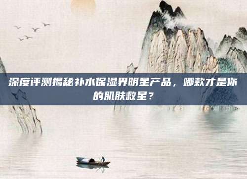 深度评测揭秘补水保湿界明星产品,哪款才是你的肌肤救星?