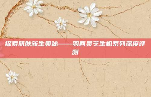 探索肌肤新生奥秘——羽西灵芝生机系列深度评测