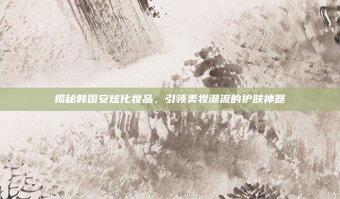 揭秘韩国安炫化妆品，引领美妆潮流的护肤神器