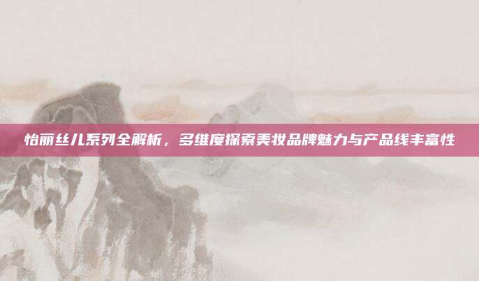 怡丽丝儿系列全解析,多维度探索美妆品牌魅力与产品线丰富性