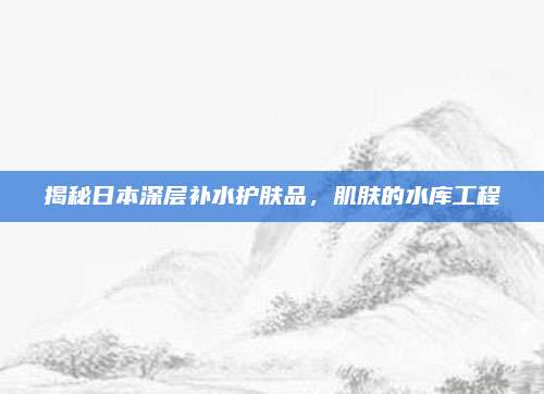 揭秘日本深层补水护肤品，肌肤的水库工程
