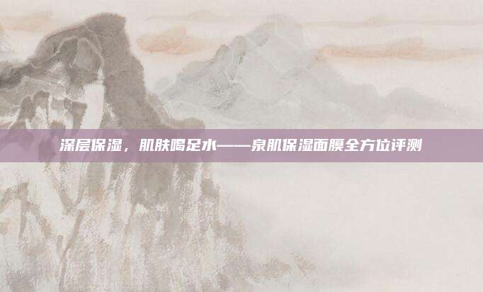 深层保湿，肌肤喝足水——泉肌保湿面膜全方位评测