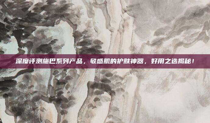 深度评测施巴系列产品，敏感肌的护肤神器，好用之选揭秘！