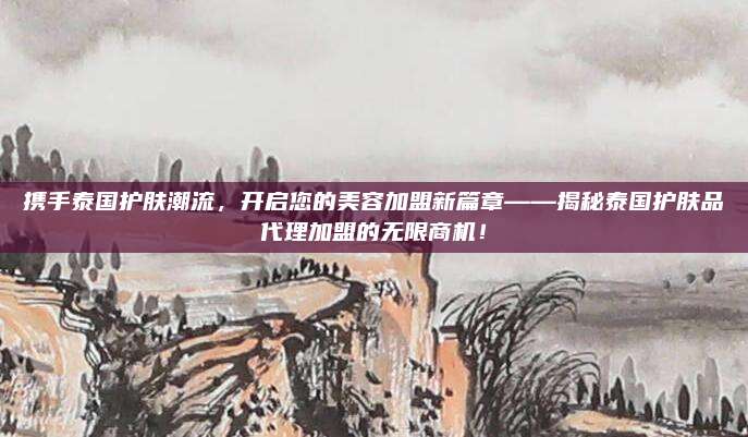 携手泰国护肤潮流，开启您的美容加盟新篇章——揭秘泰国护肤品代理加盟的无限商机！