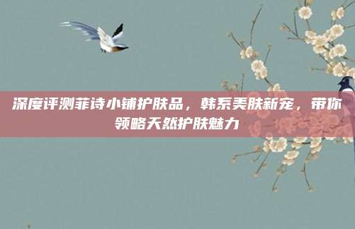 深度评测菲诗小铺护肤品，韩系美肤新宠，带你领略天然护肤魅力