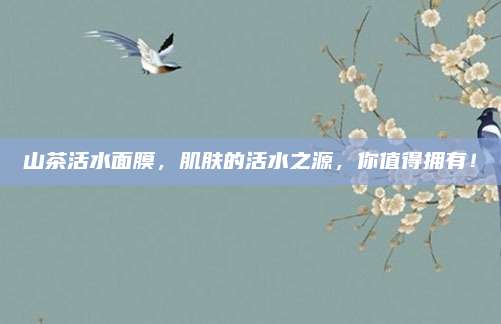 山茶活水面膜,肌肤的活水之源,你值得拥有!