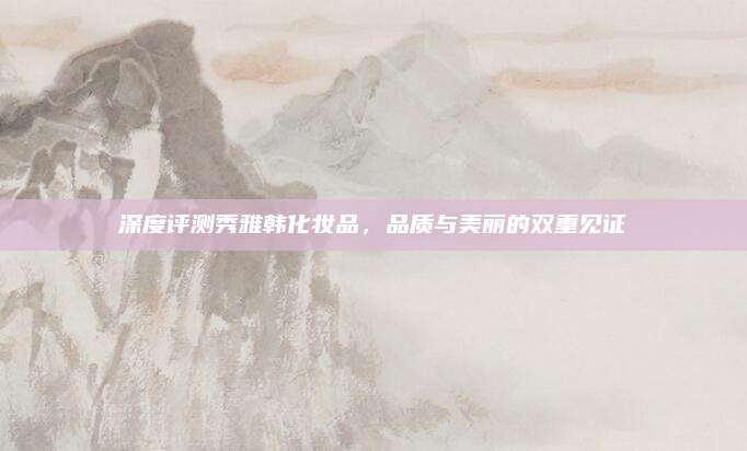 深度评测秀雅韩化妆品，品质与美丽的双重见证
