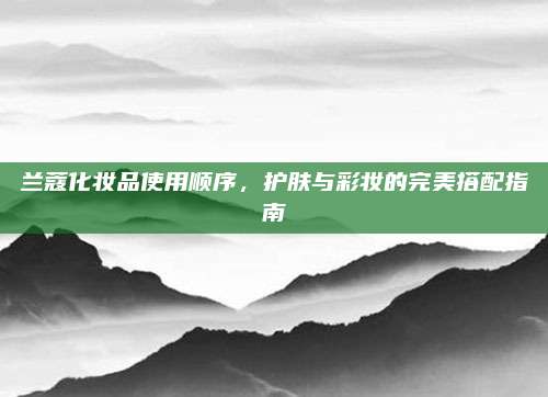 兰蔻化妆品使用顺序，护肤与彩妆的完美搭配指南