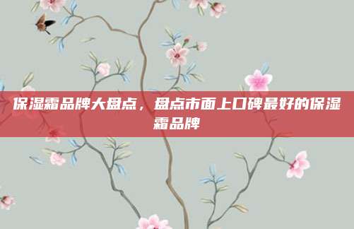 保湿霜品牌大盘点，盘点市面上口碑最好的保湿霜品牌