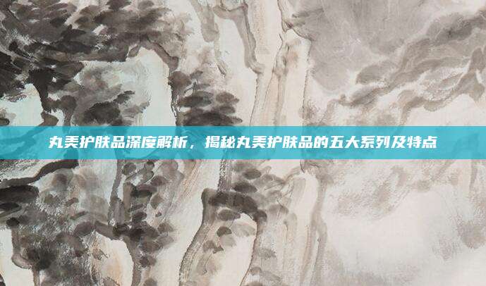 丸美护肤品深度解析,揭秘丸美护肤品的五大系列及特点