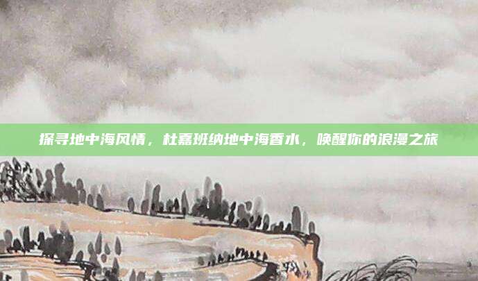 探寻地中海风情,杜嘉班纳地中海香水,唤醒你的浪漫之旅