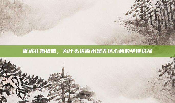 香水礼物指南，为什么送香水是表达心意的绝佳选择