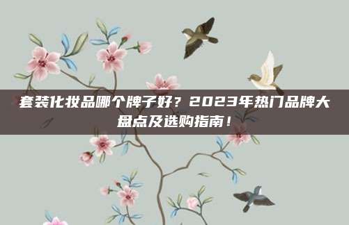 套装化妆品哪个牌子好？2023年热门品牌大盘点及选购指南！