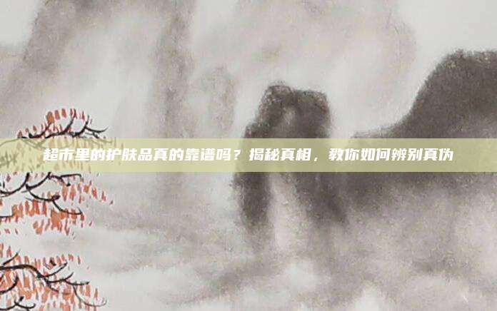 超市里的护肤品真的靠谱吗？揭秘真相，教你如何辨别真伪