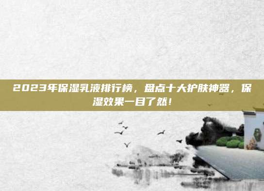 2023年保湿乳液排行榜，盘点十大护肤神器，保湿效果一目了然！