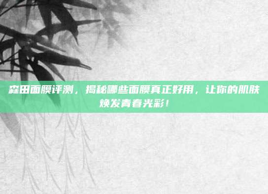 森田面膜评测，揭秘哪些面膜真正好用，让你的肌肤焕发青春光彩！