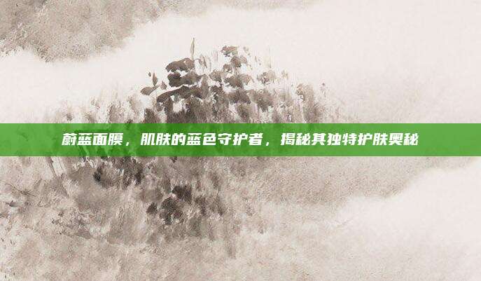 蔚蓝面膜，肌肤的蓝色守护者，揭秘其独特护肤奥秘
