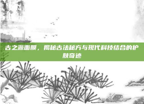 古之源面膜，揭秘古法秘方与现代科技结合的护肤奇迹