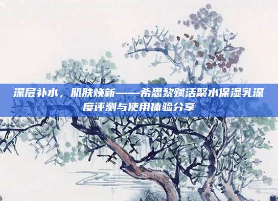 深层补水,肌肤焕新——希思黎赋活聚水保湿乳深度评测与使用体验分享
