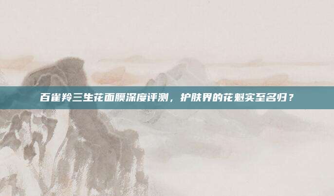 百雀羚三生花面膜深度评测,护肤界的花魁实至名归?