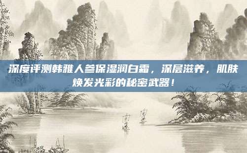深度评测韩雅人参保湿润白霜，深层滋养，肌肤焕发光彩的秘密武器！