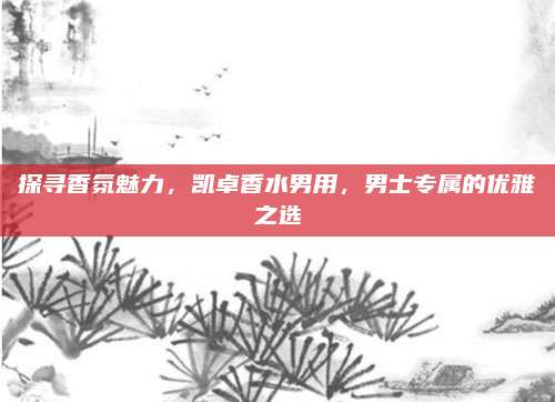 探寻香氛魅力,凯卓香水男用,男士专属的优雅之选