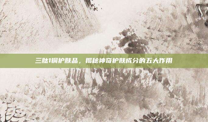 三肽1铜护肤品,揭秘神奇护肤成分的五大作用
