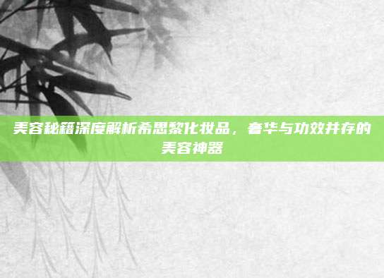 美容秘籍深度解析希思黎化妆品，奢华与功效并存的美容神器