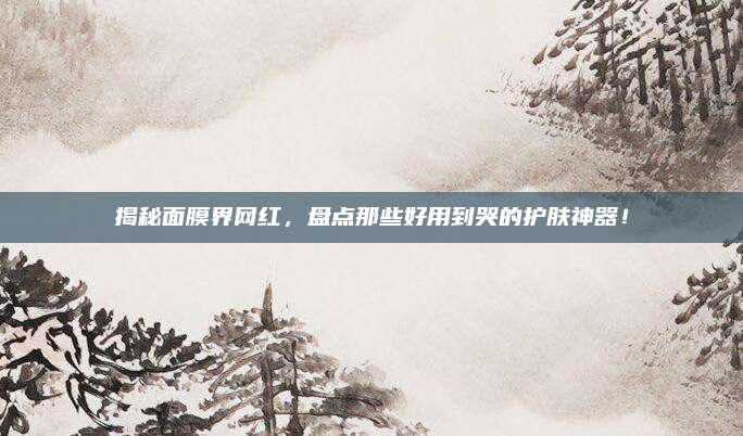 揭秘面膜界网红，盘点那些好用到哭的护肤神器！