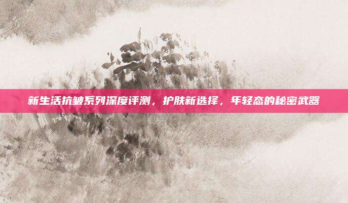 新生活抗皱系列深度评测，护肤新选择，年轻态的秘密武器