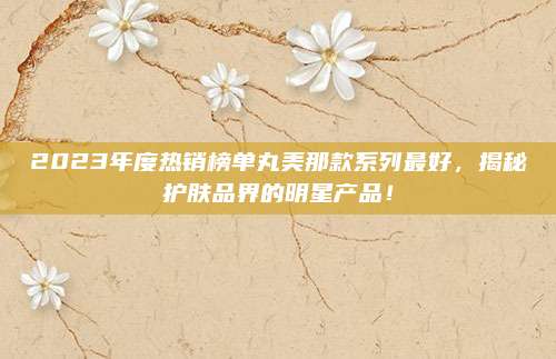2023年度热销榜单丸美那款系列最好,揭秘护肤品界的明星产品!