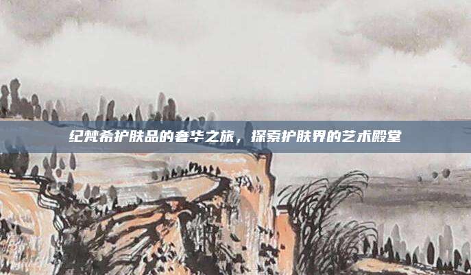 纪梵希护肤品的奢华之旅，探索护肤界的艺术殿堂