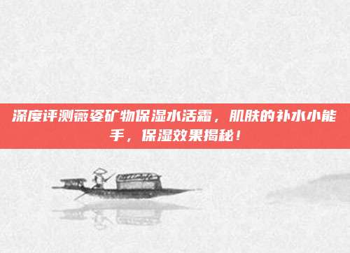 深度评测薇姿矿物保湿水活霜,肌肤的补水小能手,保湿效果揭秘!
