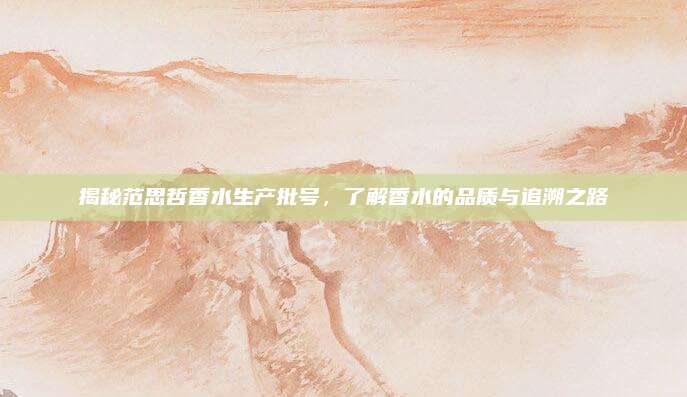 揭秘范思哲香水生产批号,了解香水的品质与追溯之路