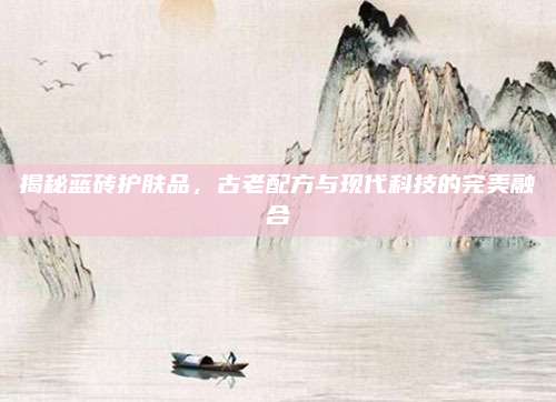 揭秘蓝砖护肤品,古老配方与现代科技的完美融合