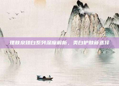 理肤泉臻白系列深度解析,美白护肤新选择